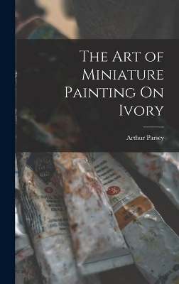The Art of Miniature Painting On Ivory - Arthur Parsey