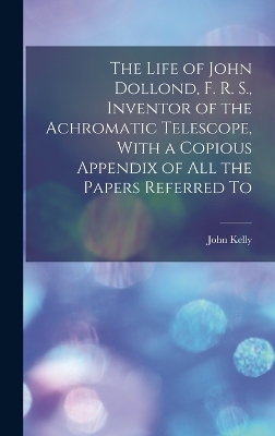 The Life of John Dollond, F. R. S., Inventor of the Achromatic Telescope, With a Copious Appendix of all the Papers Referred To - Kelly John 1750-1809