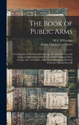 The Book of Public Arms; a Cyclop&aelig;dia of the Armorial Bearings, Heraldic Devices, and Seals, as Authorized and as Used, of the Counties, Cities, Towns, and Universities of the United Kingdom. Derived From the Official Records - Arthur Charles Fox-Davies, M E B Crookes
