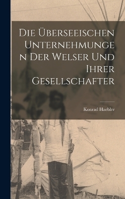 Die &uuml;berseeischen Unternehmungen der Welser und ihrer Gesellschafter - Konrad Haebler