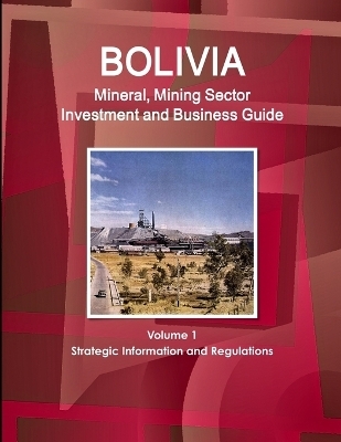 Bolivia Mineral, Mining Sector Investment and Business Guide Volume 1 Strategic Information and Regulations - Inc Ibp