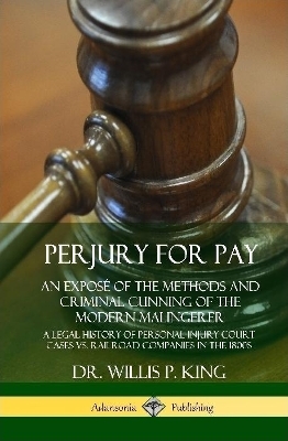 Perjury for Pay: An Expos&eacute; of the Methods and Criminal Cunning of the Modern Malingerer; A Legal History of Personal Injury Court Cases vs. Railroad Companies in the 1800s (Hardcover) - Dr. Willis P. King