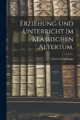 Erziehung und Unterricht im klassischen Altertum. - Lorenz Grasberger
