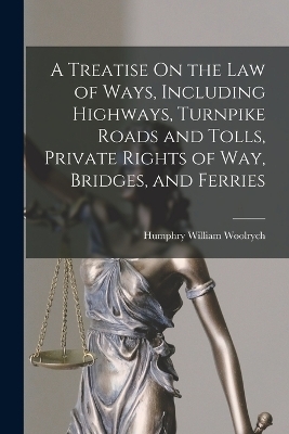 A Treatise On the Law of Ways, Including Highways, Turnpike Roads and Tolls, Private Rights of Way, Bridges, and Ferries - Humphry William Woolrych