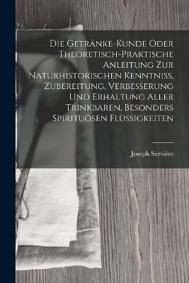 Die Getränke-Kunde oder theoretisch-praktische Anleitung zur naturhistorischen Kenntniß, Zubereitung, Verbesserung und Erhaltung aller trinkbaren, besonders spirituösen Flüssigkeiten - Joseph Servière