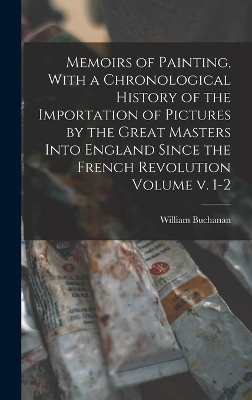 Memoirs of Painting, With a Chronological History of the Importation of Pictures by the Great Masters Into England Since the French Revolution Volume v. 1-2 - Buchanan William 1777-1864