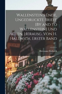 Wallenstein's Ende, Ungedruckte Briefe [By and to Wallenstein] Und Acten, Herausg. Von H. Hallwich, Erster Band