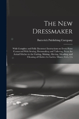 The new Dressmaker; With Complete and Fully Illustrated Instructions on Every Point Connected With Sewing, Dressmaking and Tailoring, From the Actual Stitches to the Cutting, Making, Altering, Mending, and Cleaning of Clothes for Ladies, Misses, Girls, Ch - 