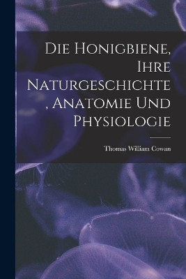 Die Honigbiene, Ihre Naturgeschichte, Anatomie Und Physiologie - Thomas William Cowan