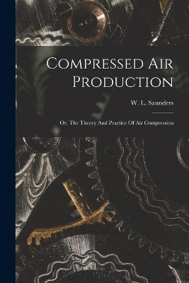 Compressed Air Production; Or, The Theory And Practice Of Air Compression