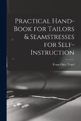 Practical Hand-book for Tailors & Seamstresses for Self-instruction - Franz Otto Vogel
