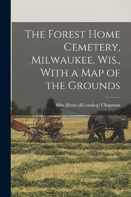 The Forest Home Cemetery, Milwaukee, Wis., With a map of the Grounds - Silas Chapman