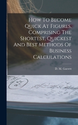 How To Become Quick At Figures, Comprising The Shortest, Quickest And Best Methods Of Business Calculations - D M Garrett