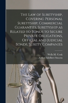 The law of Suretyship, Covering Personal Suretyship, Commercial Guaranties, Suretyship as Related to Bonds to Secure Private Obligations, Official and Judicial Bonds, Surety Companies - Arthur Adelbert Stearns, Wells M Cook