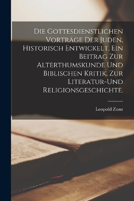 Die gottesdienstlichen Vortr&auml;ge der Juden, historisch entwickelt. Ein Beitrag zur Alterthumskunde und biblischen Kritik, zur Literatur-und Religionsgeschichte. - Leopold Zunz