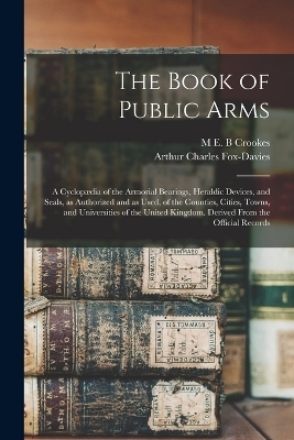 The Book of Public Arms; a Cyclop&aelig;dia of the Armorial Bearings, Heraldic Devices, and Seals, as Authorized and as Used, of the Counties, Cities, Towns, and Universities of the United Kingdom. Derived From the Official Records - Arthur Charles Fox-Davies, M E B Crookes