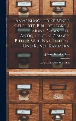 Anweisung Für Reisende Gelehrte, Bibliothecken, Münz-Cabinette, Antiquitäten-Zimmer, Bilder-Säle, Naturalien-Und Kunst-Kammern