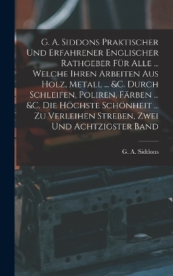 G. A. Siddons Praktischer Und Erfahrener Englischer Rathgeber F&uuml;r Alle ... Welche Ihren Arbeiten Aus Holz, Metall ... &c. Durch Schleifen, Poliren, F&auml;rben ... &c. Die H&ouml;chste Sch&ouml;nheit ... Zu Verleihen Streben, Zwei und achtzigster Band - G A Siddons