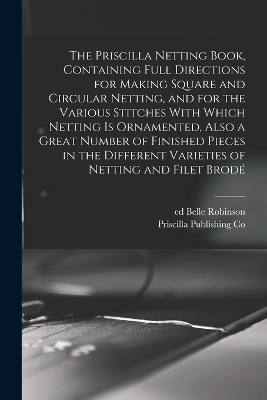 The Priscilla Netting Book, Containing Full Directions for Making Square and Circular Netting, and for the Various Stitches With Which Netting is Ornamented, Also a Great Number of Finished Pieces in the Different Varieties of Netting and Filet Brodé