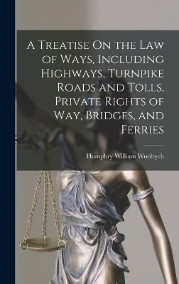 A Treatise On the Law of Ways, Including Highways, Turnpike Roads and Tolls, Private Rights of Way, Bridges, and Ferries - Humphry William Woolrych