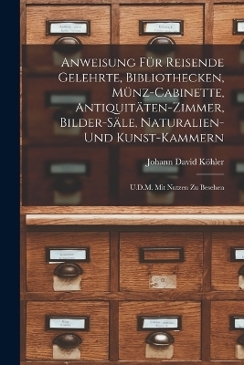 Anweisung Für Reisende Gelehrte, Bibliothecken, Münz-Cabinette, Antiquitäten-Zimmer, Bilder-Säle, Naturalien-Und Kunst-Kammern