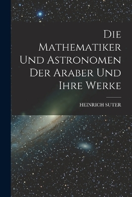 Die Mathematiker Und Astronomen Der Araber Und Ihre Werke - Heinrich Suter