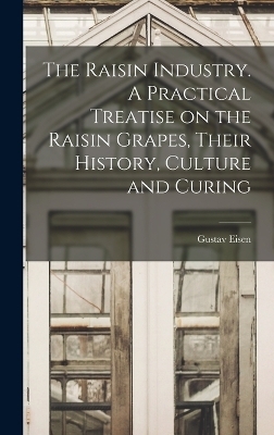 The Raisin Industry. A Practical Treatise on the Raisin Grapes, Their History, Culture and Curing - Gustavus A Eisen