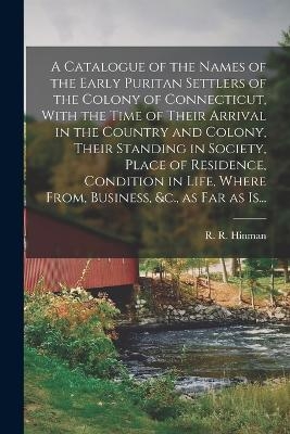 A Catalogue of the Names of the Early Puritan Settlers of the Colony of Connecticut, With the Time of Their Arrival in the Country and Colony, Their Standing in Society, Place of Residence, Condition in Life, Where From, Business, &c., as Far as Is... - 