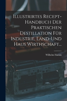 Illustrirtes Recept-Handbuch Der Praktischen Destillation Für Industrie, Land-Und Haus Wirthschaft...
