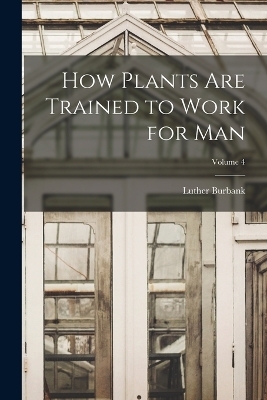 How Plants are Trained to Work for man; Volume 4 - Luther Burbank