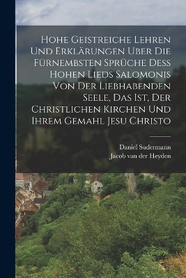 Hohe geistreiche Lehren und Erkl&auml;rungen uber die f&uuml;rnembsten Spr&uuml;che dess Hohen Lieds Salomonis von der Liebhabenden Seele, das ist, der christlichen Kirchen und ihrem Gemahl Jesu Christo - Daniel Sudermann, Jacob Van Der Heyden