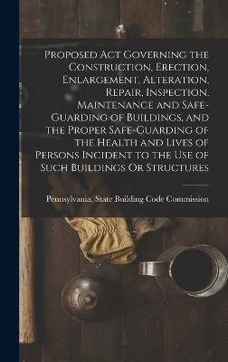 Proposed Act Governing the Construction, Erection, Enlargement, Alteration, Repair, Inspection, Maintenance and Safe-Guarding of Buildings, and the Proper Safe-Guarding of the Health and Lives of Persons Incident to the Use of Such Buildings Or Structures - 