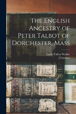 The English Ancestry of Peter Talbot of Dorchester, Mass - Joseph Gardner Bartlett, Emily Talbot Walker
