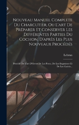 Nouveau Manuel Complete Du Charcutier, Ou L'art De Préparer Et Conserver Les Différentes Parties Du Cochon, D'après Les Plus Nouveaux Procédés