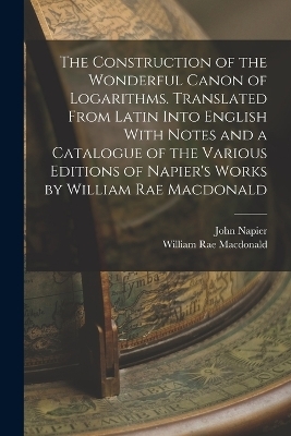 The Construction of the Wonderful Canon of Logarithms. Translated From Latin Into English With Notes and a Catalogue of the Various Editions of Napier's Works by William Rae Macdonald - William Rae MacDonald, John Napier