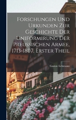 Forschungen Und Urkunden Zur Geschichte Der Uniformirung Der Preussischen Armee, 1713-1807, Erster Theil - Gustav Lehmann