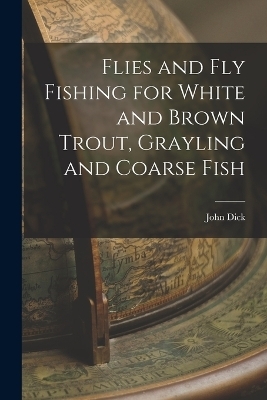 Flies and Fly Fishing for White and Brown Trout, Grayling and Coarse Fish - John Dick