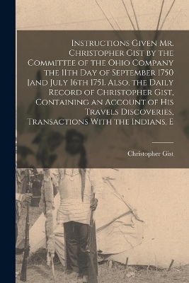 Instructions Given Mr. Christopher Gist by the Committee of the Ohio Company the 11th day of September 1750 [and July 16th 1751. Also, the Daily Record of Christopher Gist, Containing an Account of his Travels Discoveries, Transactions With the Indians, E