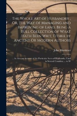 The Whole Art of Husbandry; Or, the Way of Managing and Improving of Land. Being a Full Collection of What Hath Been Writ, Either by Ancient Or Modern Authors - John Mortimer