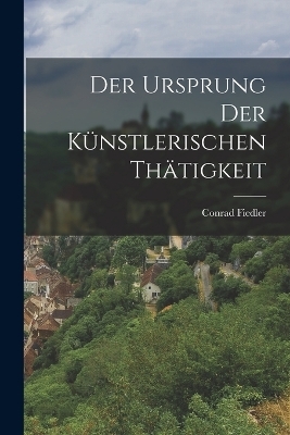Der Ursprung der K&uuml;nstlerischen Th&auml;tigkeit - Conrad Fiedler