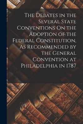 The Debates in the Several State Conventions On the Adoption of the Federal Constitution, As Recommended by the General Convention at Philadelphia in 1787 -  Anonymous