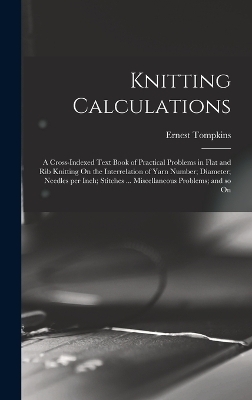 Knitting Calculations; a Cross-indexed Text Book of Practical Problems in Flat and rib Knitting On the Interrelation of Yarn Number; Diameter; Needles per Inch; Stitches ... Miscellaneous Problems; and so On - Tompkins Ernest 1869-