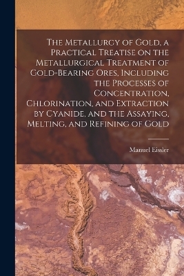 The Metallurgy of Gold, a Practical Treatise on the Metallurgical Treatment of Gold-bearing Ores, Including the Processes of Concentration, Chlorination, and Extraction by Cyanide, and the Assaying, Melting, and Refining of Gold