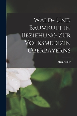 Wald- Und Baumkult in Beziehung Zur Volksmedizin Oberbayerns - Max H&ouml;fler