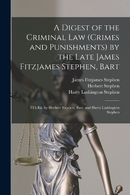 A Digest of the Criminal Law (Crimes and Punishments) by the Late James Fitzjames Stephen, Bart - James Fitzjames Stephen, Harry Lushington Stephen, Herbert Stephen