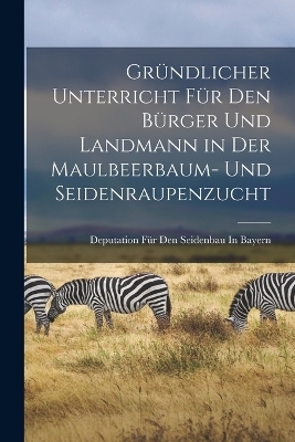 Gr&uuml;ndlicher Unterricht F&uuml;r Den B&uuml;rger Und Landmann in Der Maulbeerbaum- Und Seidenraupenzucht - Deputation F&uuml;r Den Seidenbau In Bayern