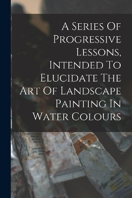 A Series Of Progressive Lessons, Intended To Elucidate The Art Of Landscape Painting In Water Colours -  Anonymous