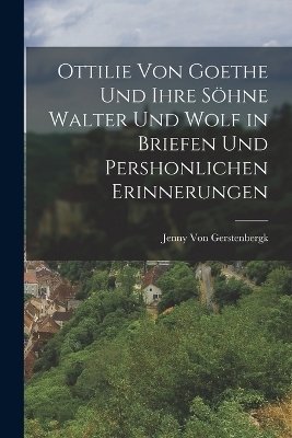 Ottilie Von Goethe Und Ihre S&ouml;hne Walter Und Wolf in Briefen Und Pershonlichen Erinnerungen - Jenny Von Gerstenbergk