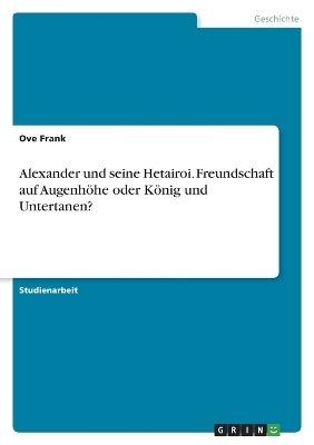 Alexander und seine Hetairoi. Freundschaft auf Augenh&Atilde;&para;he oder K&Atilde;&para;nig und Untertanen? - Ove Frank