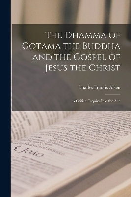 The Dhamma of Gotama the Buddha and the Gospel of Jesus the Christ; a Critical Inquiry Into the Alle - Charles Francis Aiken